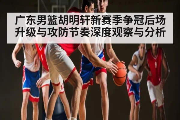 广东男篮胡明轩新赛季争冠后场升级与攻防节奏深度观察与分析 | kaiyun